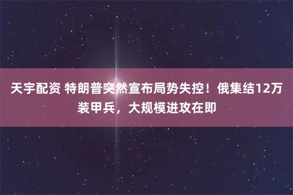 天宇配资 特朗普突然宣布局势失控！俄集结12万装甲兵，大规模进攻在即