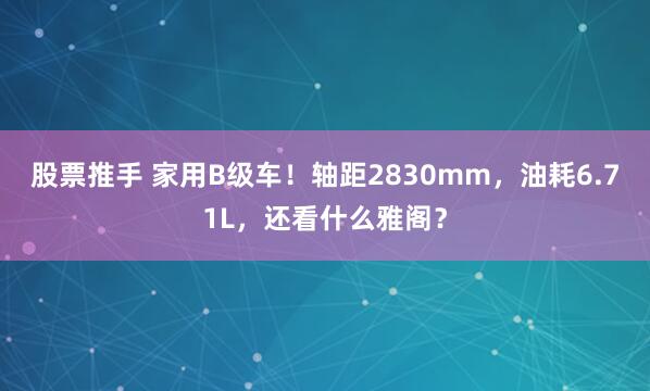 股票推手 家用B级车！轴距2830mm，油耗6.71L，还看什么雅阁？