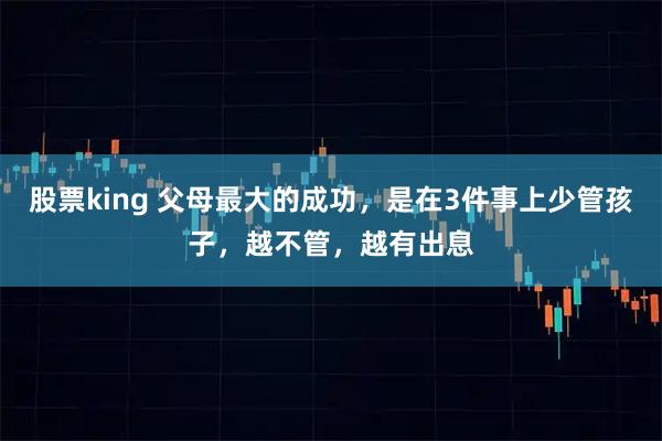 股票king 父母最大的成功，是在3件事上少管孩子，越不管，越有出息