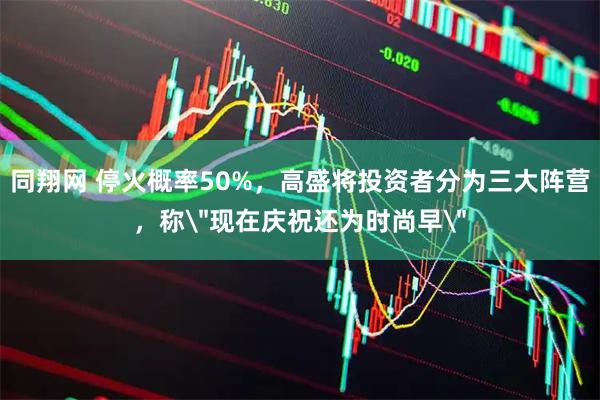 同翔网 停火概率50%，高盛将投资者分为三大阵营，称＂现在庆祝还为时尚早＂