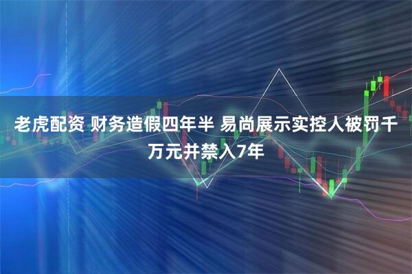 老虎配资 财务造假四年半 易尚展示实控人被罚千万元并禁入7年