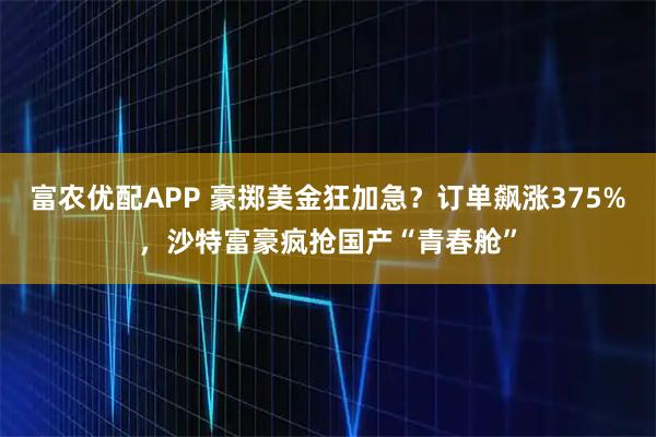 富农优配APP 豪掷美金狂加急？订单飙涨375%，沙特富豪疯抢国产“青春舱”