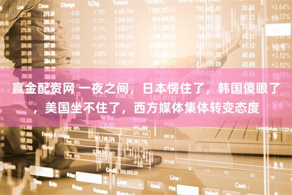 赢金配资网 一夜之间，日本愣住了，韩国傻眼了，美国坐不住了，西方媒体集体转变态度