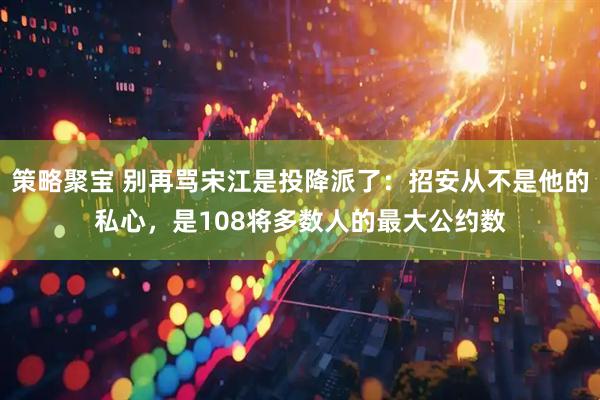 策略聚宝 别再骂宋江是投降派了：招安从不是他的私心，是108将多数人的最大公约数