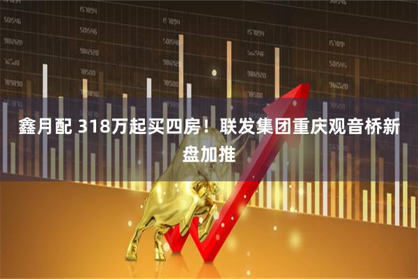 鑫月配 318万起买四房！联发集团重庆观音桥新盘加推