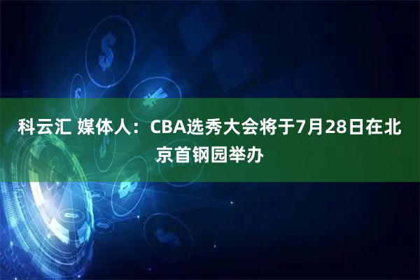 科云汇 媒体人：CBA选秀大会将于7月28日在北京首钢园举办