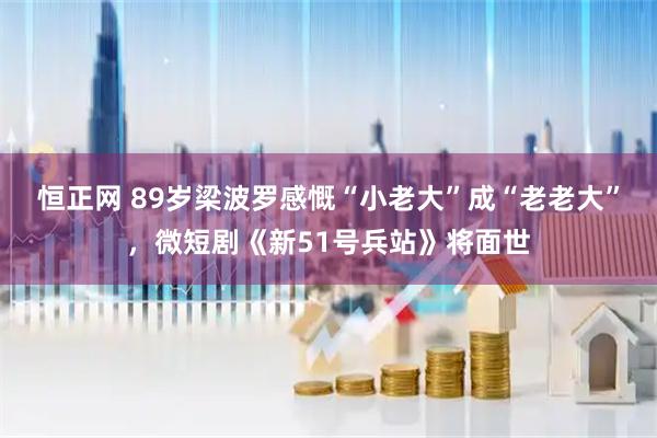 恒正网 89岁梁波罗感慨“小老大”成“老老大”，微短剧《新51号兵站》将面世