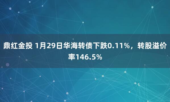 鼎红金投 1月29日华海转债下跌0.11%，转股溢价率146.5%