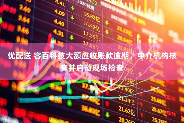 优配送 容百科技大额应收账款逾期，中介机构核查并启动现场检查