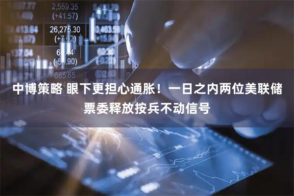 中博策略 眼下更担心通胀！一日之内两位美联储票委释放按兵不动信号