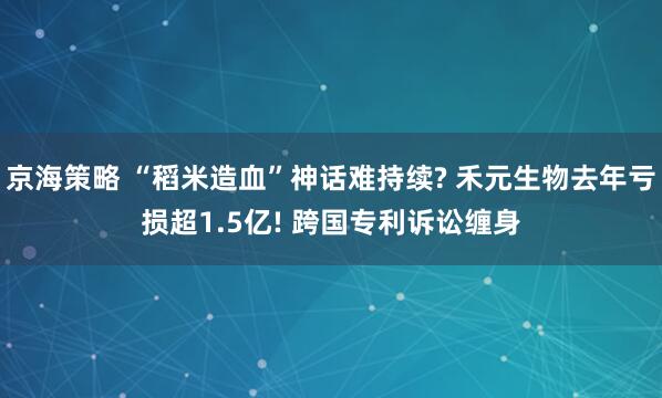 京海策略 “稻米造血”神话难持续? 禾元生物去年亏损超1.5亿! 跨国专利诉讼缠身