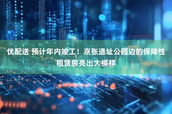 优配送 预计年内竣工！京张遗址公园边的保障性租赁房亮出大模样