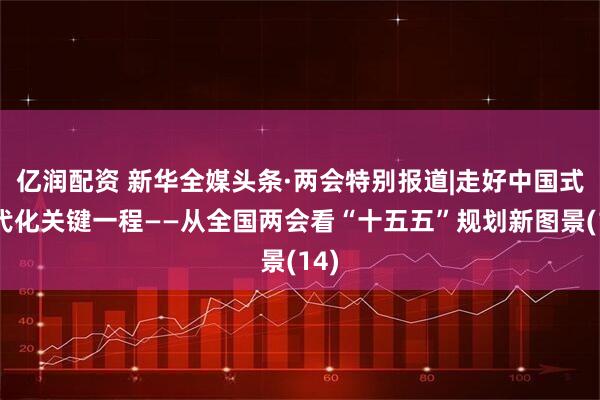 亿润配资 新华全媒头条·两会特别报道|走好中国式现代化关键一程——从全国两会看“十五五”规划新图景(14)
