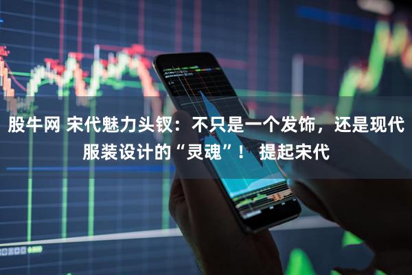 股牛网 宋代魅力头钗：不只是一个发饰，还是现代服装设计的“灵魂”！ 提起宋代