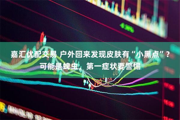 嘉汇优配交易 户外回来发现皮肤有“小黑点”？可能是蜱虫，第一症状要警惕