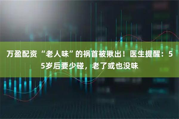 万盈配资 “老人味”的祸首被揪出！医生提醒：55岁后要少碰，老了或也没味