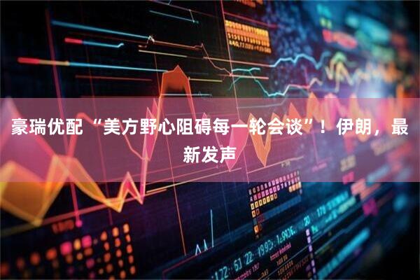 豪瑞优配 “美方野心阻碍每一轮会谈”！伊朗，最新发声
