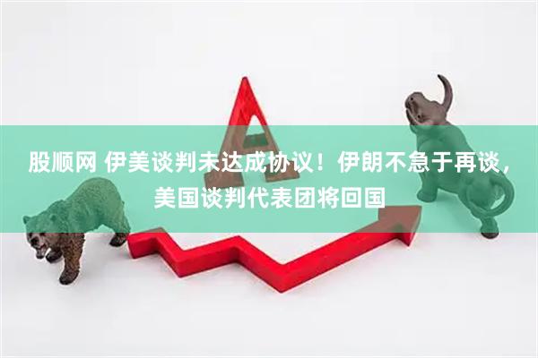 股顺网 伊美谈判未达成协议！伊朗不急于再谈，美国谈判代表团将回国