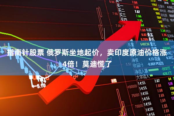 指南针股票 俄罗斯坐地起价，卖印度原油价格涨4倍！莫迪慌了
