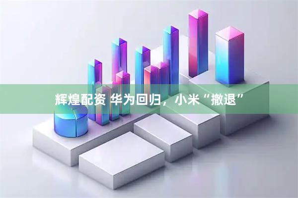 辉煌配资 华为回归，小米“撤退”