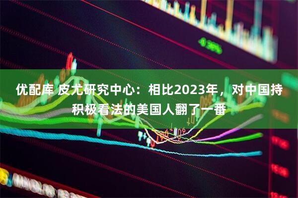 优配库 皮尤研究中心：相比2023年，对中国持积极看法的美国人翻了一番