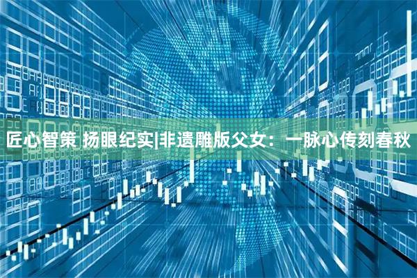 匠心智策 扬眼纪实|非遗雕版父女：一脉心传刻春秋