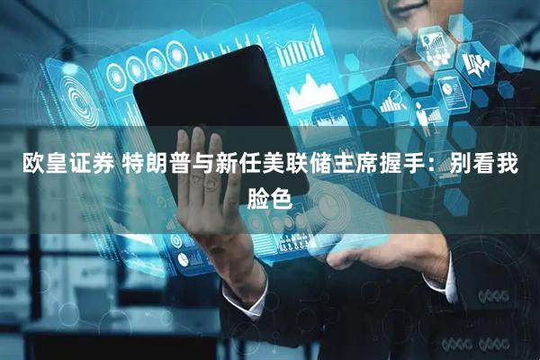 欧皇证券 特朗普与新任美联储主席握手：别看我脸色