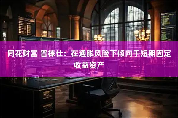 同花财富 普徕仕：在通胀风险下倾向于短期固定收益资产