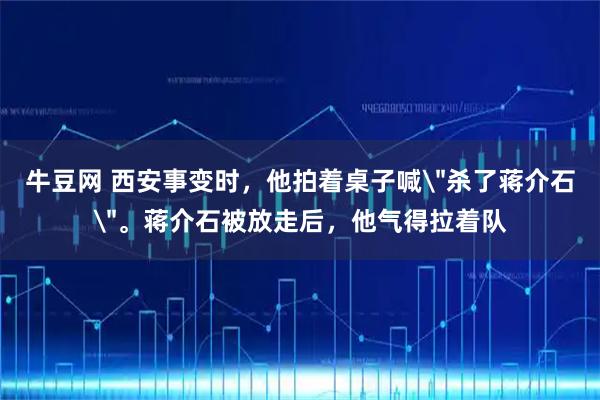 牛豆网 西安事变时，他拍着桌子喊＂杀了蒋介石＂。蒋介石被放走后，他气得拉着队