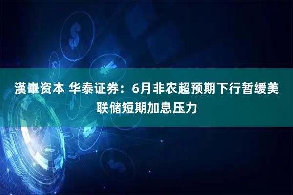 漢崋资本 华泰证券：6月非农超预期下行暂缓美联储短期加息压力