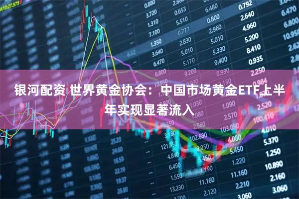 银河配资 世界黄金协会：中国市场黄金ETF上半年实现显著流入