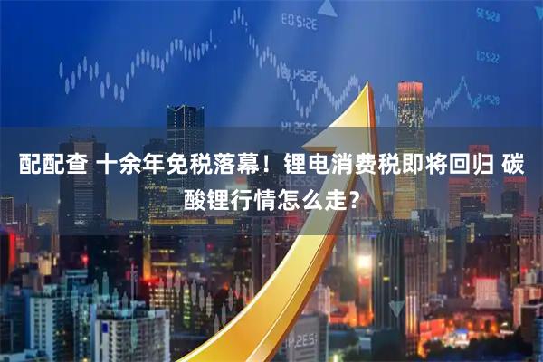配配查 十余年免税落幕！锂电消费税即将回归 碳酸锂行情怎么走？