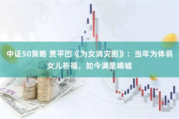 中证50策略 贾平凹《为女消灾图》：当年为体弱女儿祈福，如今满是唏嘘